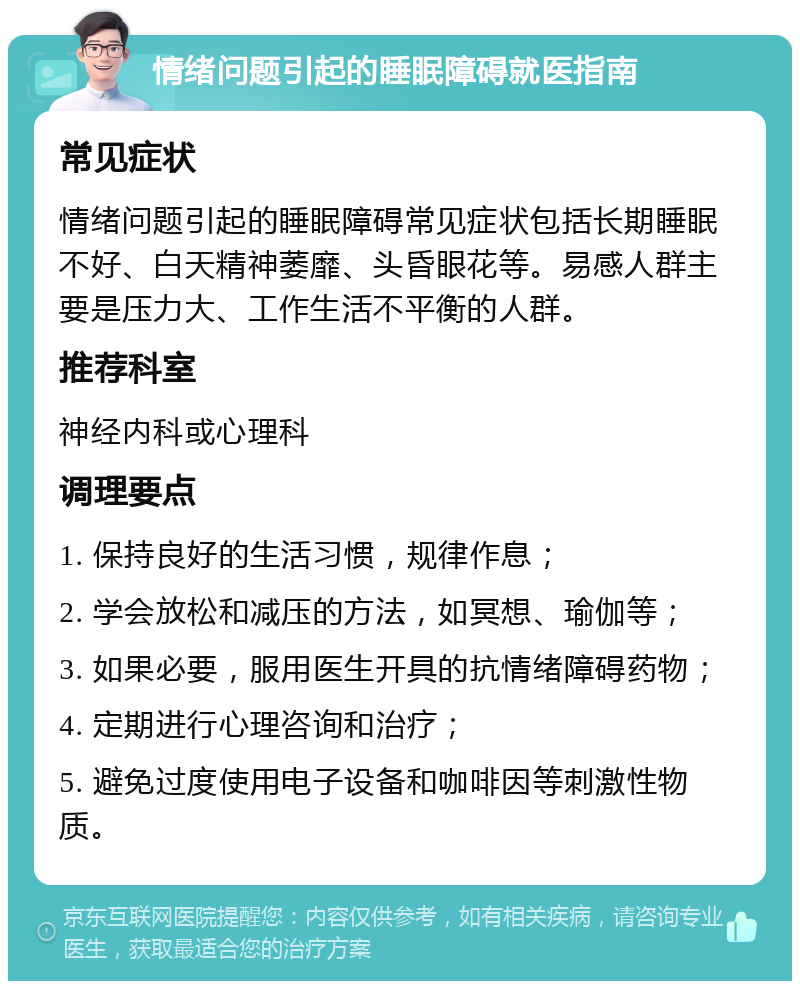 情绪问题引起的睡眠障碍就医指南 常见症状 情绪问题引起的睡眠障碍常见症状包括长期睡眠不好、白天精神萎靡、头昏眼花等。易感人群主要是压力大、工作生活不平衡的人群。 推荐科室 神经内科或心理科 调理要点 1. 保持良好的生活习惯，规律作息； 2. 学会放松和减压的方法，如冥想、瑜伽等； 3. 如果必要，服用医生开具的抗情绪障碍药物； 4. 定期进行心理咨询和治疗； 5. 避免过度使用电子设备和咖啡因等刺激性物质。