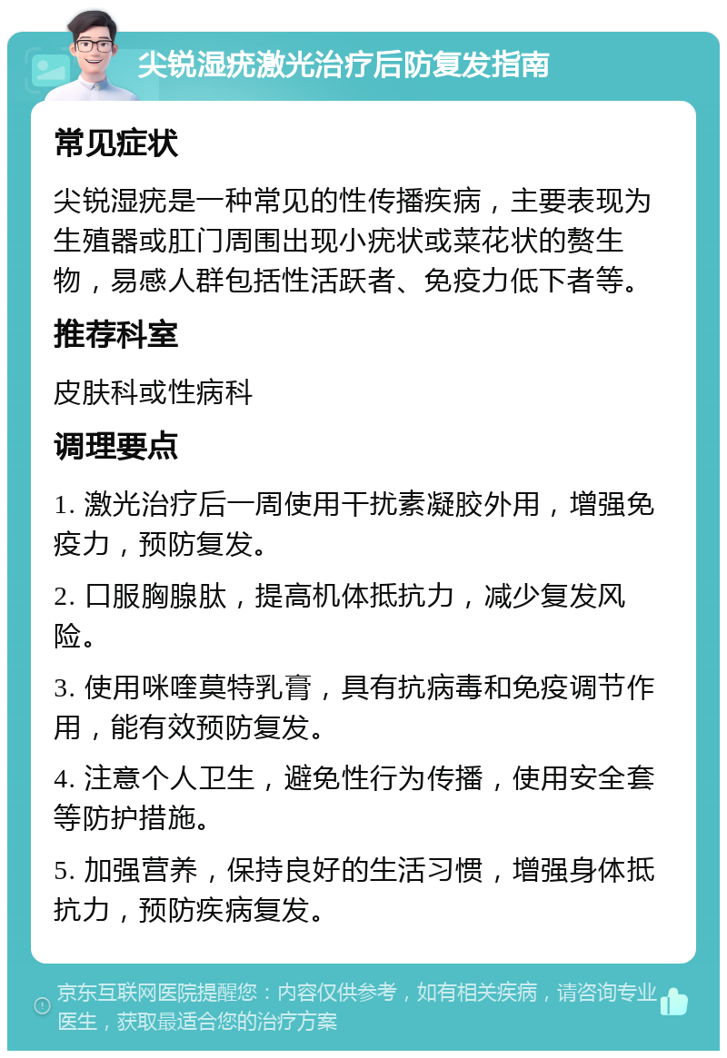 尖锐湿疣激光治疗后防复发指南 常见症状 尖锐湿疣是一种常见的性传播疾病，主要表现为生殖器或肛门周围出现小疣状或菜花状的赘生物，易感人群包括性活跃者、免疫力低下者等。 推荐科室 皮肤科或性病科 调理要点 1. 激光治疗后一周使用干扰素凝胶外用，增强免疫力，预防复发。 2. 口服胸腺肽，提高机体抵抗力，减少复发风险。 3. 使用咪喹莫特乳膏，具有抗病毒和免疫调节作用，能有效预防复发。 4. 注意个人卫生，避免性行为传播，使用安全套等防护措施。 5. 加强营养，保持良好的生活习惯，增强身体抵抗力，预防疾病复发。