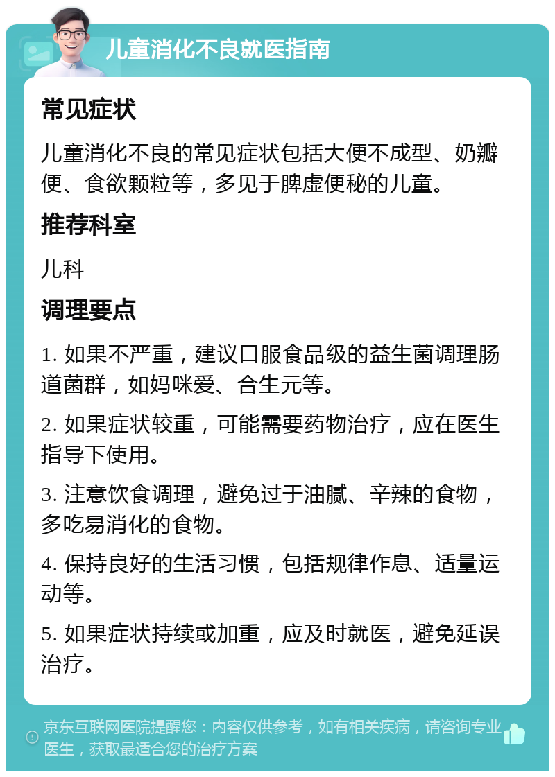 儿童消化不良就医指南 常见症状 儿童消化不良的常见症状包括大便不成型、奶瓣便、食欲颗粒等，多见于脾虚便秘的儿童。 推荐科室 儿科 调理要点 1. 如果不严重，建议口服食品级的益生菌调理肠道菌群，如妈咪爱、合生元等。 2. 如果症状较重，可能需要药物治疗，应在医生指导下使用。 3. 注意饮食调理，避免过于油腻、辛辣的食物，多吃易消化的食物。 4. 保持良好的生活习惯，包括规律作息、适量运动等。 5. 如果症状持续或加重，应及时就医，避免延误治疗。