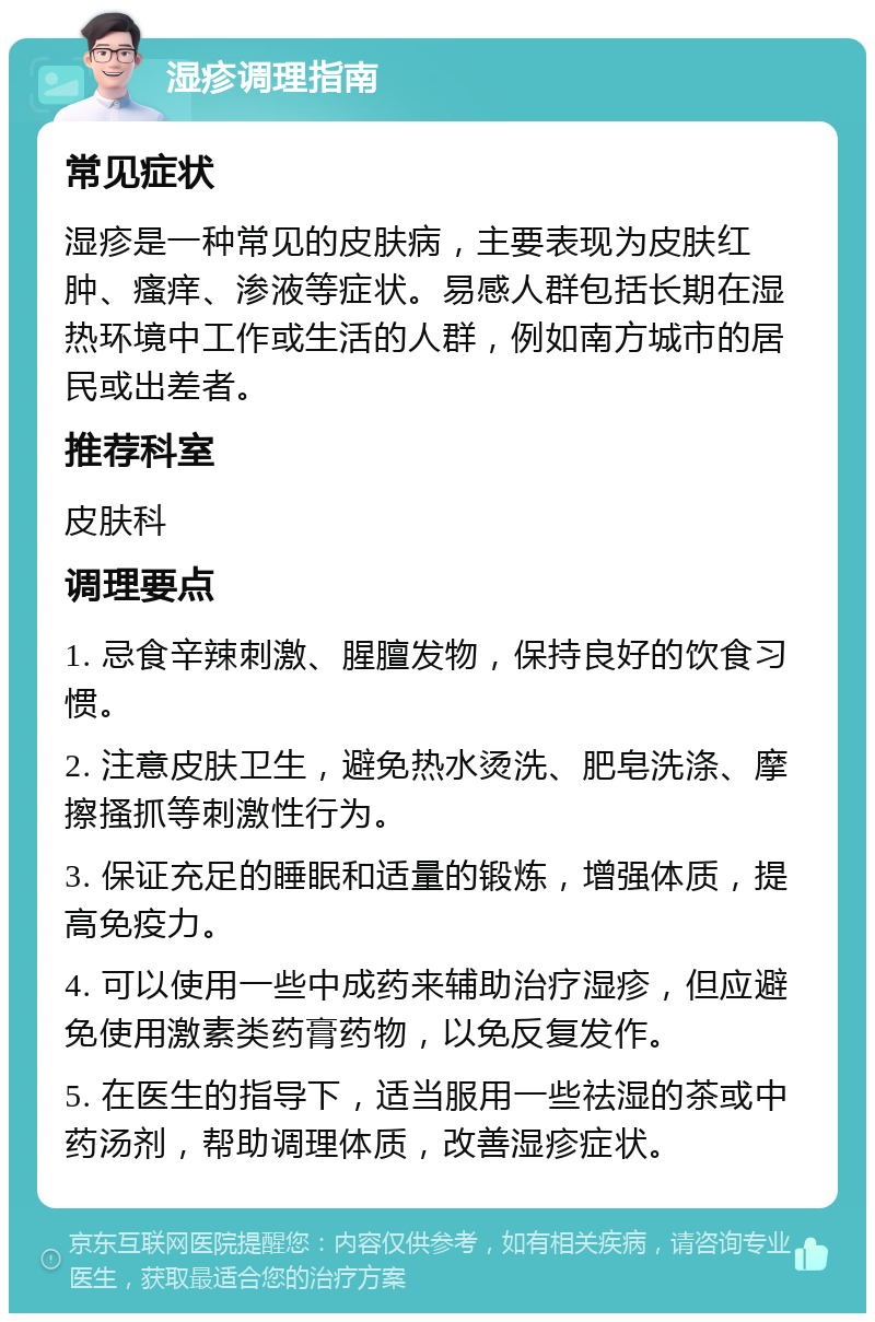 湿疹调理指南 常见症状 湿疹是一种常见的皮肤病，主要表现为皮肤红肿、瘙痒、渗液等症状。易感人群包括长期在湿热环境中工作或生活的人群，例如南方城市的居民或出差者。 推荐科室 皮肤科 调理要点 1. 忌食辛辣刺激、腥膻发物，保持良好的饮食习惯。 2. 注意皮肤卫生，避免热水烫洗、肥皂洗涤、摩擦搔抓等刺激性行为。 3. 保证充足的睡眠和适量的锻炼，增强体质，提高免疫力。 4. 可以使用一些中成药来辅助治疗湿疹，但应避免使用激素类药膏药物，以免反复发作。 5. 在医生的指导下，适当服用一些祛湿的茶或中药汤剂，帮助调理体质，改善湿疹症状。