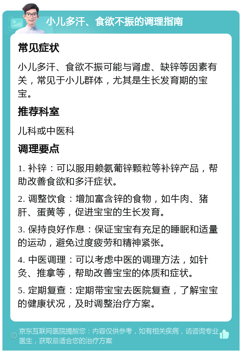 小儿多汗、食欲不振的调理指南 常见症状 小儿多汗、食欲不振可能与肾虚、缺锌等因素有关，常见于小儿群体，尤其是生长发育期的宝宝。 推荐科室 儿科或中医科 调理要点 1. 补锌：可以服用赖氨葡锌颗粒等补锌产品，帮助改善食欲和多汗症状。 2. 调整饮食：增加富含锌的食物，如牛肉、猪肝、蛋黄等，促进宝宝的生长发育。 3. 保持良好作息：保证宝宝有充足的睡眠和适量的运动，避免过度疲劳和精神紧张。 4. 中医调理：可以考虑中医的调理方法，如针灸、推拿等，帮助改善宝宝的体质和症状。 5. 定期复查：定期带宝宝去医院复查，了解宝宝的健康状况，及时调整治疗方案。