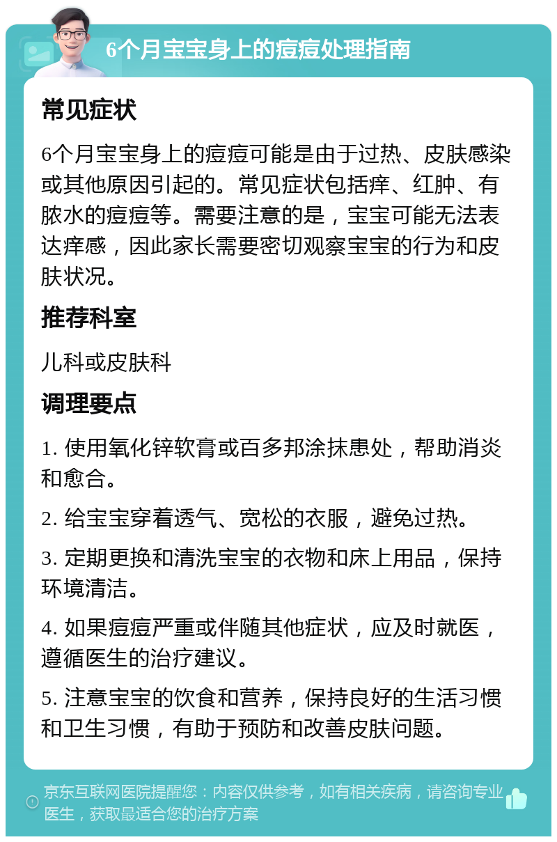 6个月宝宝身上的痘痘处理指南 常见症状 6个月宝宝身上的痘痘可能是由于过热、皮肤感染或其他原因引起的。常见症状包括痒、红肿、有脓水的痘痘等。需要注意的是，宝宝可能无法表达痒感，因此家长需要密切观察宝宝的行为和皮肤状况。 推荐科室 儿科或皮肤科 调理要点 1. 使用氧化锌软膏或百多邦涂抹患处，帮助消炎和愈合。 2. 给宝宝穿着透气、宽松的衣服，避免过热。 3. 定期更换和清洗宝宝的衣物和床上用品，保持环境清洁。 4. 如果痘痘严重或伴随其他症状，应及时就医，遵循医生的治疗建议。 5. 注意宝宝的饮食和营养，保持良好的生活习惯和卫生习惯，有助于预防和改善皮肤问题。