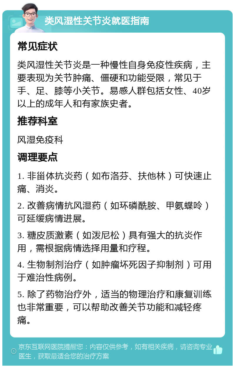 类风湿性关节炎就医指南 常见症状 类风湿性关节炎是一种慢性自身免疫性疾病，主要表现为关节肿痛、僵硬和功能受限，常见于手、足、膝等小关节。易感人群包括女性、40岁以上的成年人和有家族史者。 推荐科室 风湿免疫科 调理要点 1. 非甾体抗炎药（如布洛芬、扶他林）可快速止痛、消炎。 2. 改善病情抗风湿药（如环磷酰胺、甲氨蝶呤）可延缓病情进展。 3. 糖皮质激素（如泼尼松）具有强大的抗炎作用，需根据病情选择用量和疗程。 4. 生物制剂治疗（如肿瘤坏死因子抑制剂）可用于难治性病例。 5. 除了药物治疗外，适当的物理治疗和康复训练也非常重要，可以帮助改善关节功能和减轻疼痛。