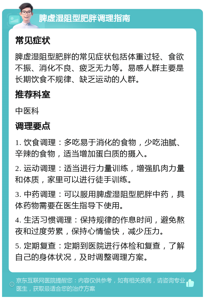 脾虚湿阻型肥胖调理指南 常见症状 脾虚湿阻型肥胖的常见症状包括体重过轻、食欲不振、消化不良、疲乏无力等。易感人群主要是长期饮食不规律、缺乏运动的人群。 推荐科室 中医科 调理要点 1. 饮食调理：多吃易于消化的食物，少吃油腻、辛辣的食物，适当增加蛋白质的摄入。 2. 运动调理：适当进行力量训练，增强肌肉力量和体质，家里可以进行徒手训练。 3. 中药调理：可以服用脾虚湿阻型肥胖中药，具体药物需要在医生指导下使用。 4. 生活习惯调理：保持规律的作息时间，避免熬夜和过度劳累，保持心情愉快，减少压力。 5. 定期复查：定期到医院进行体检和复查，了解自己的身体状况，及时调整调理方案。