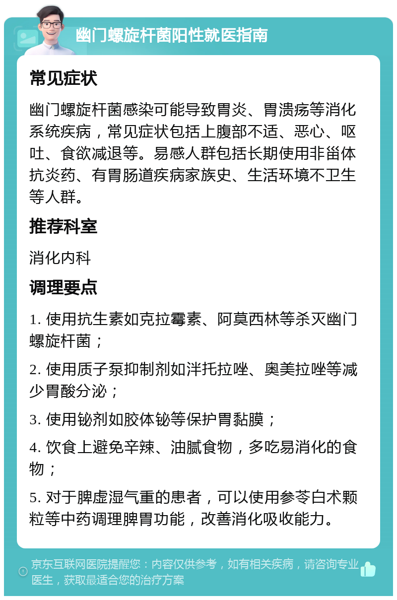 幽门螺旋杆菌阳性就医指南 常见症状 幽门螺旋杆菌感染可能导致胃炎、胃溃疡等消化系统疾病，常见症状包括上腹部不适、恶心、呕吐、食欲减退等。易感人群包括长期使用非甾体抗炎药、有胃肠道疾病家族史、生活环境不卫生等人群。 推荐科室 消化内科 调理要点 1. 使用抗生素如克拉霉素、阿莫西林等杀灭幽门螺旋杆菌； 2. 使用质子泵抑制剂如泮托拉唑、奥美拉唑等减少胃酸分泌； 3. 使用铋剂如胶体铋等保护胃黏膜； 4. 饮食上避免辛辣、油腻食物，多吃易消化的食物； 5. 对于脾虚湿气重的患者，可以使用参苓白术颗粒等中药调理脾胃功能，改善消化吸收能力。