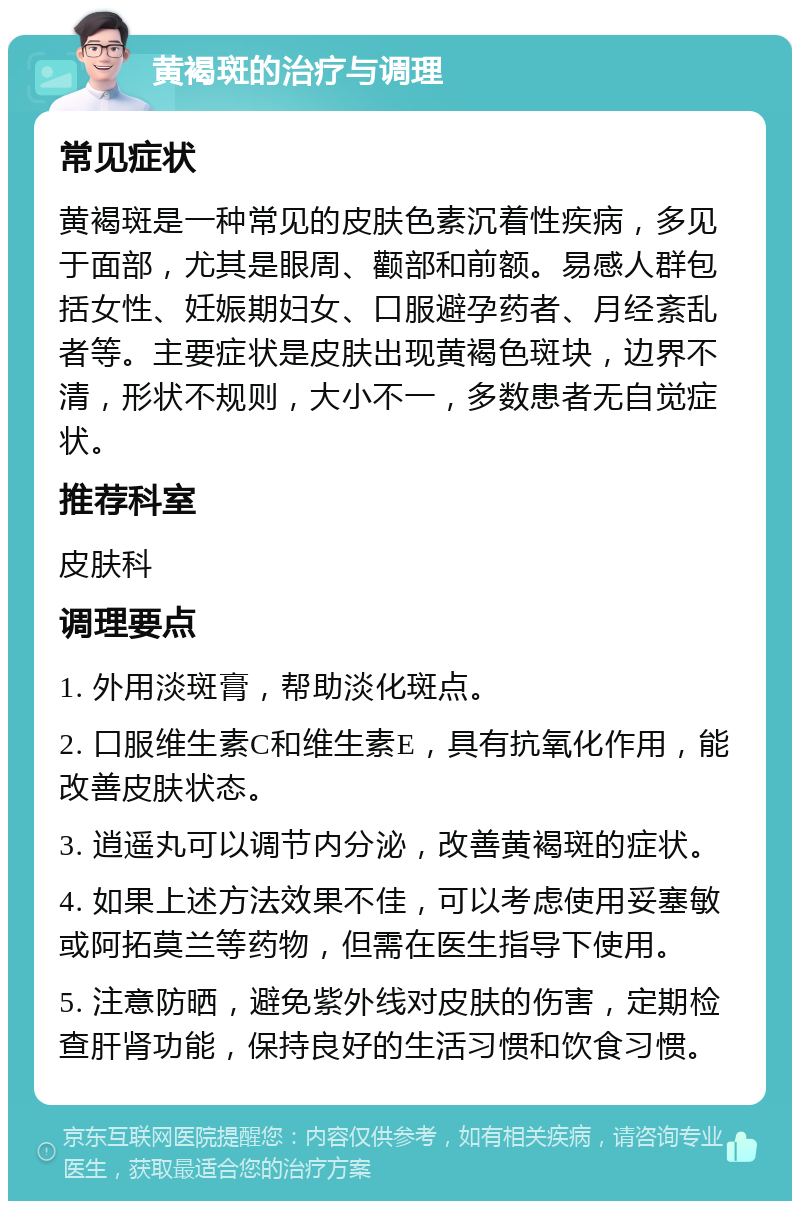 黄褐斑的治疗与调理 常见症状 黄褐斑是一种常见的皮肤色素沉着性疾病，多见于面部，尤其是眼周、颧部和前额。易感人群包括女性、妊娠期妇女、口服避孕药者、月经紊乱者等。主要症状是皮肤出现黄褐色斑块，边界不清，形状不规则，大小不一，多数患者无自觉症状。 推荐科室 皮肤科 调理要点 1. 外用淡斑膏，帮助淡化斑点。 2. 口服维生素C和维生素E，具有抗氧化作用，能改善皮肤状态。 3. 逍遥丸可以调节内分泌，改善黄褐斑的症状。 4. 如果上述方法效果不佳，可以考虑使用妥塞敏或阿拓莫兰等药物，但需在医生指导下使用。 5. 注意防晒，避免紫外线对皮肤的伤害，定期检查肝肾功能，保持良好的生活习惯和饮食习惯。