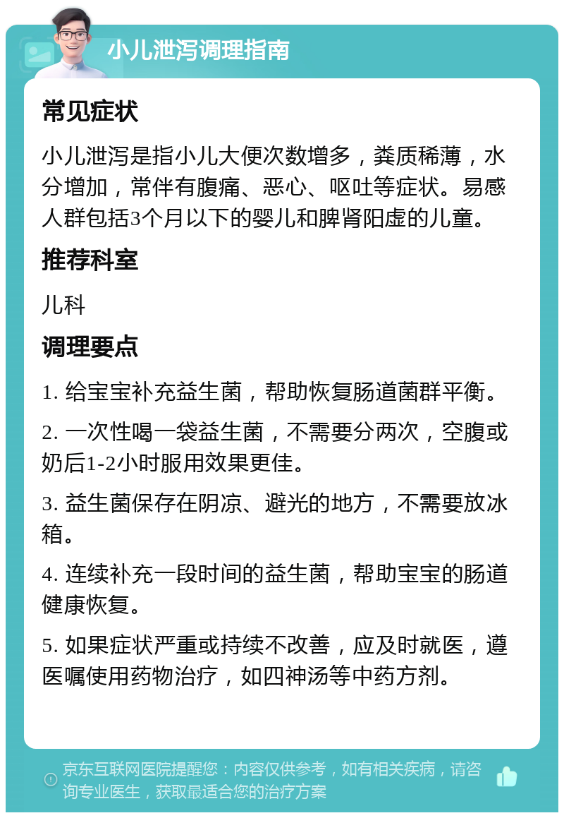 小儿泄泻调理指南 常见症状 小儿泄泻是指小儿大便次数增多，粪质稀薄，水分增加，常伴有腹痛、恶心、呕吐等症状。易感人群包括3个月以下的婴儿和脾肾阳虚的儿童。 推荐科室 儿科 调理要点 1. 给宝宝补充益生菌，帮助恢复肠道菌群平衡。 2. 一次性喝一袋益生菌，不需要分两次，空腹或奶后1-2小时服用效果更佳。 3. 益生菌保存在阴凉、避光的地方，不需要放冰箱。 4. 连续补充一段时间的益生菌，帮助宝宝的肠道健康恢复。 5. 如果症状严重或持续不改善，应及时就医，遵医嘱使用药物治疗，如四神汤等中药方剂。