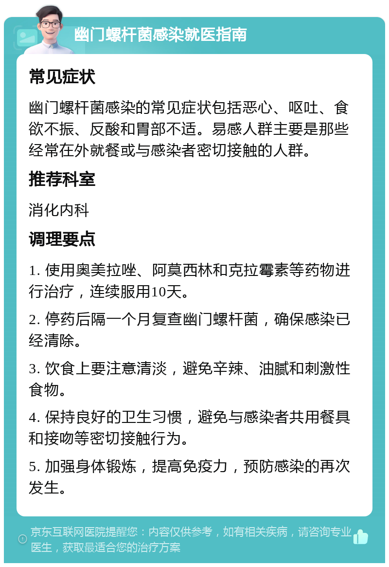 幽门螺杆菌感染就医指南 常见症状 幽门螺杆菌感染的常见症状包括恶心、呕吐、食欲不振、反酸和胃部不适。易感人群主要是那些经常在外就餐或与感染者密切接触的人群。 推荐科室 消化内科 调理要点 1. 使用奥美拉唑、阿莫西林和克拉霉素等药物进行治疗，连续服用10天。 2. 停药后隔一个月复查幽门螺杆菌，确保感染已经清除。 3. 饮食上要注意清淡，避免辛辣、油腻和刺激性食物。 4. 保持良好的卫生习惯，避免与感染者共用餐具和接吻等密切接触行为。 5. 加强身体锻炼，提高免疫力，预防感染的再次发生。