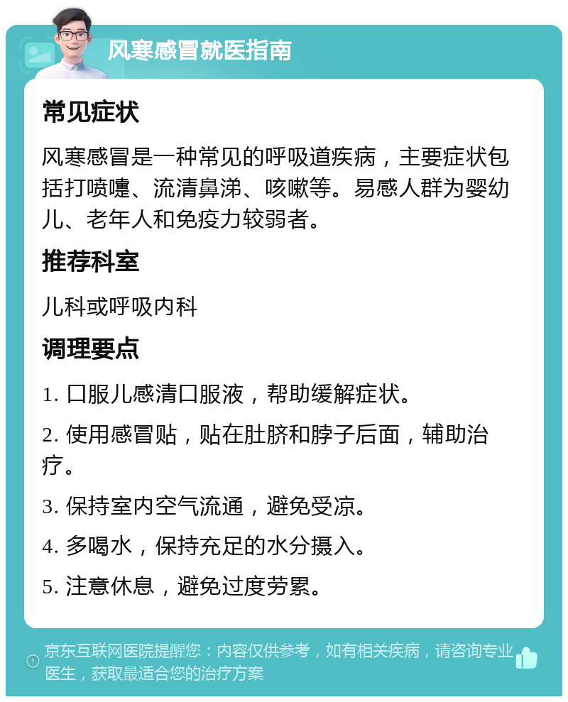 风寒感冒就医指南 常见症状 风寒感冒是一种常见的呼吸道疾病，主要症状包括打喷嚏、流清鼻涕、咳嗽等。易感人群为婴幼儿、老年人和免疫力较弱者。 推荐科室 儿科或呼吸内科 调理要点 1. 口服儿感清口服液，帮助缓解症状。 2. 使用感冒贴，贴在肚脐和脖子后面，辅助治疗。 3. 保持室内空气流通，避免受凉。 4. 多喝水，保持充足的水分摄入。 5. 注意休息，避免过度劳累。