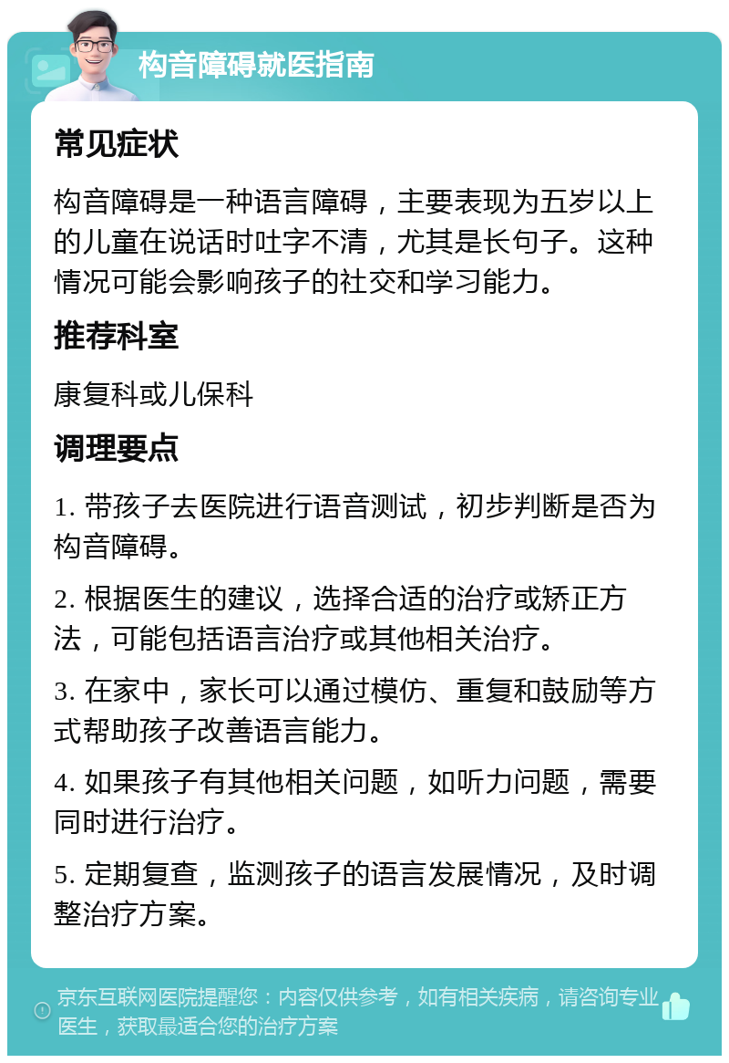 构音障碍就医指南 常见症状 构音障碍是一种语言障碍，主要表现为五岁以上的儿童在说话时吐字不清，尤其是长句子。这种情况可能会影响孩子的社交和学习能力。 推荐科室 康复科或儿保科 调理要点 1. 带孩子去医院进行语音测试，初步判断是否为构音障碍。 2. 根据医生的建议，选择合适的治疗或矫正方法，可能包括语言治疗或其他相关治疗。 3. 在家中，家长可以通过模仿、重复和鼓励等方式帮助孩子改善语言能力。 4. 如果孩子有其他相关问题，如听力问题，需要同时进行治疗。 5. 定期复查，监测孩子的语言发展情况，及时调整治疗方案。