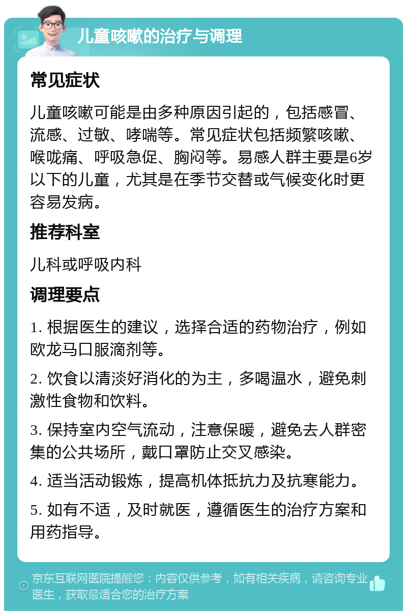 儿童咳嗽的治疗与调理 常见症状 儿童咳嗽可能是由多种原因引起的，包括感冒、流感、过敏、哮喘等。常见症状包括频繁咳嗽、喉咙痛、呼吸急促、胸闷等。易感人群主要是6岁以下的儿童，尤其是在季节交替或气候变化时更容易发病。 推荐科室 儿科或呼吸内科 调理要点 1. 根据医生的建议，选择合适的药物治疗，例如欧龙马口服滴剂等。 2. 饮食以清淡好消化的为主，多喝温水，避免刺激性食物和饮料。 3. 保持室内空气流动，注意保暖，避免去人群密集的公共场所，戴口罩防止交叉感染。 4. 适当活动锻炼，提高机体抵抗力及抗寒能力。 5. 如有不适，及时就医，遵循医生的治疗方案和用药指导。