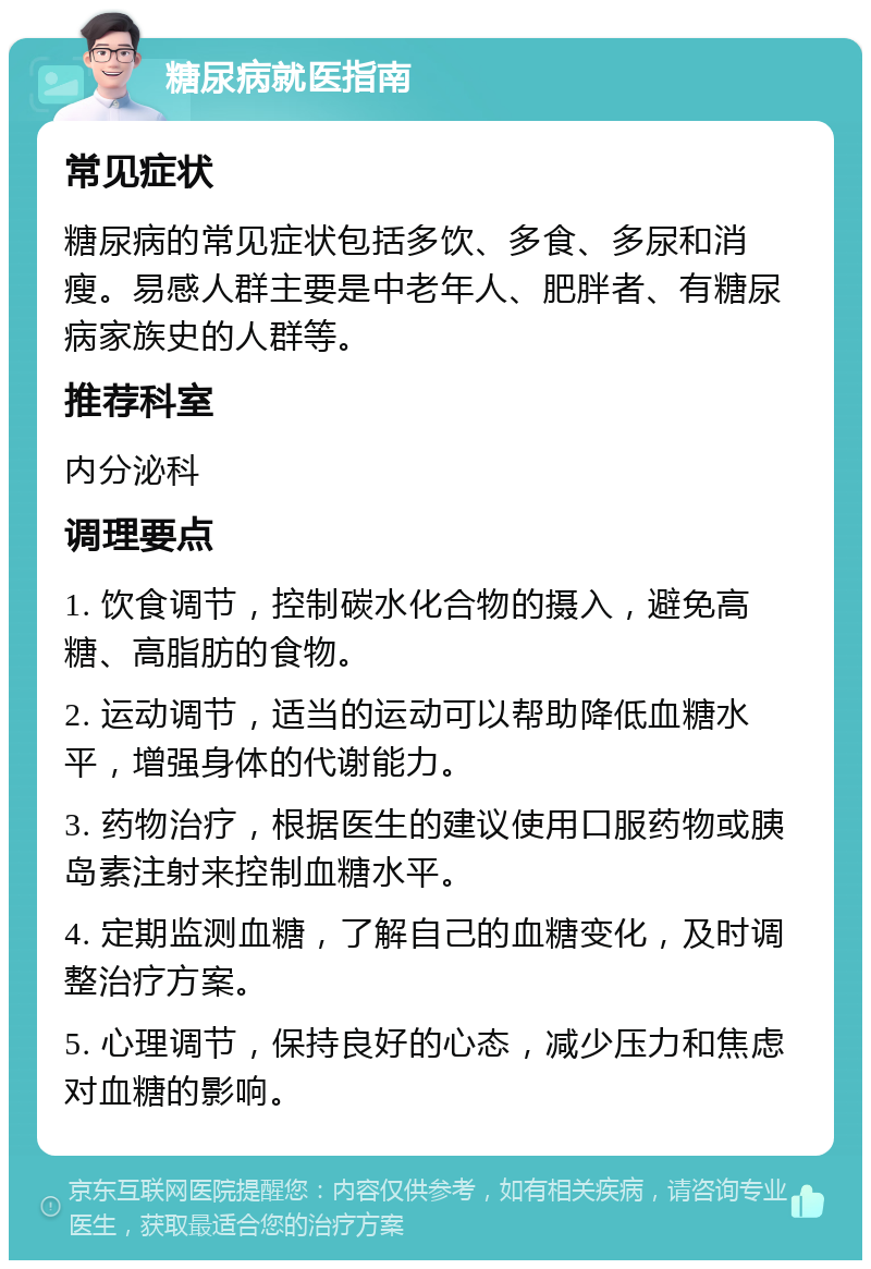 糖尿病就医指南 常见症状 糖尿病的常见症状包括多饮、多食、多尿和消瘦。易感人群主要是中老年人、肥胖者、有糖尿病家族史的人群等。 推荐科室 内分泌科 调理要点 1. 饮食调节，控制碳水化合物的摄入，避免高糖、高脂肪的食物。 2. 运动调节，适当的运动可以帮助降低血糖水平，增强身体的代谢能力。 3. 药物治疗，根据医生的建议使用口服药物或胰岛素注射来控制血糖水平。 4. 定期监测血糖，了解自己的血糖变化，及时调整治疗方案。 5. 心理调节，保持良好的心态，减少压力和焦虑对血糖的影响。