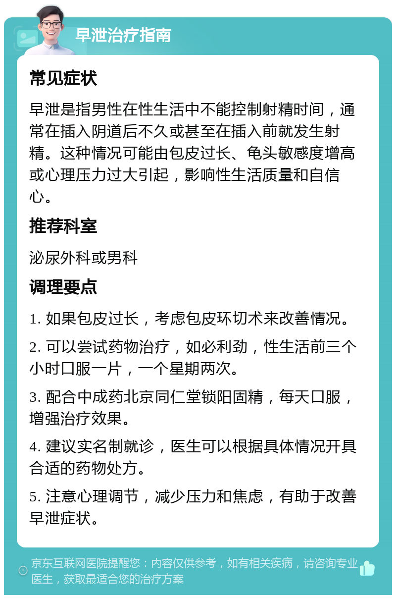 早泄治疗指南 常见症状 早泄是指男性在性生活中不能控制射精时间，通常在插入阴道后不久或甚至在插入前就发生射精。这种情况可能由包皮过长、龟头敏感度增高或心理压力过大引起，影响性生活质量和自信心。 推荐科室 泌尿外科或男科 调理要点 1. 如果包皮过长，考虑包皮环切术来改善情况。 2. 可以尝试药物治疗，如必利劲，性生活前三个小时口服一片，一个星期两次。 3. 配合中成药北京同仁堂锁阳固精，每天口服，增强治疗效果。 4. 建议实名制就诊，医生可以根据具体情况开具合适的药物处方。 5. 注意心理调节，减少压力和焦虑，有助于改善早泄症状。