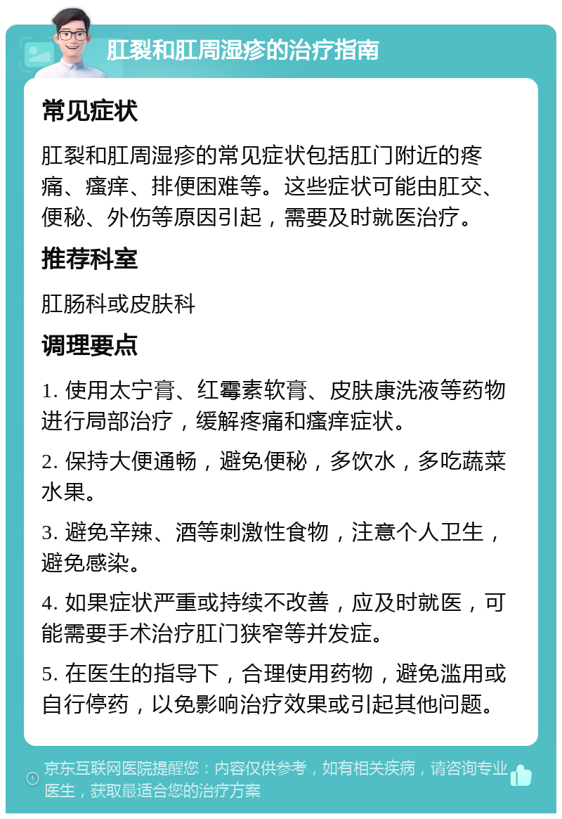 肛裂和肛周湿疹的治疗指南 常见症状 肛裂和肛周湿疹的常见症状包括肛门附近的疼痛、瘙痒、排便困难等。这些症状可能由肛交、便秘、外伤等原因引起，需要及时就医治疗。 推荐科室 肛肠科或皮肤科 调理要点 1. 使用太宁膏、红霉素软膏、皮肤康洗液等药物进行局部治疗，缓解疼痛和瘙痒症状。 2. 保持大便通畅，避免便秘，多饮水，多吃蔬菜水果。 3. 避免辛辣、酒等刺激性食物，注意个人卫生，避免感染。 4. 如果症状严重或持续不改善，应及时就医，可能需要手术治疗肛门狭窄等并发症。 5. 在医生的指导下，合理使用药物，避免滥用或自行停药，以免影响治疗效果或引起其他问题。