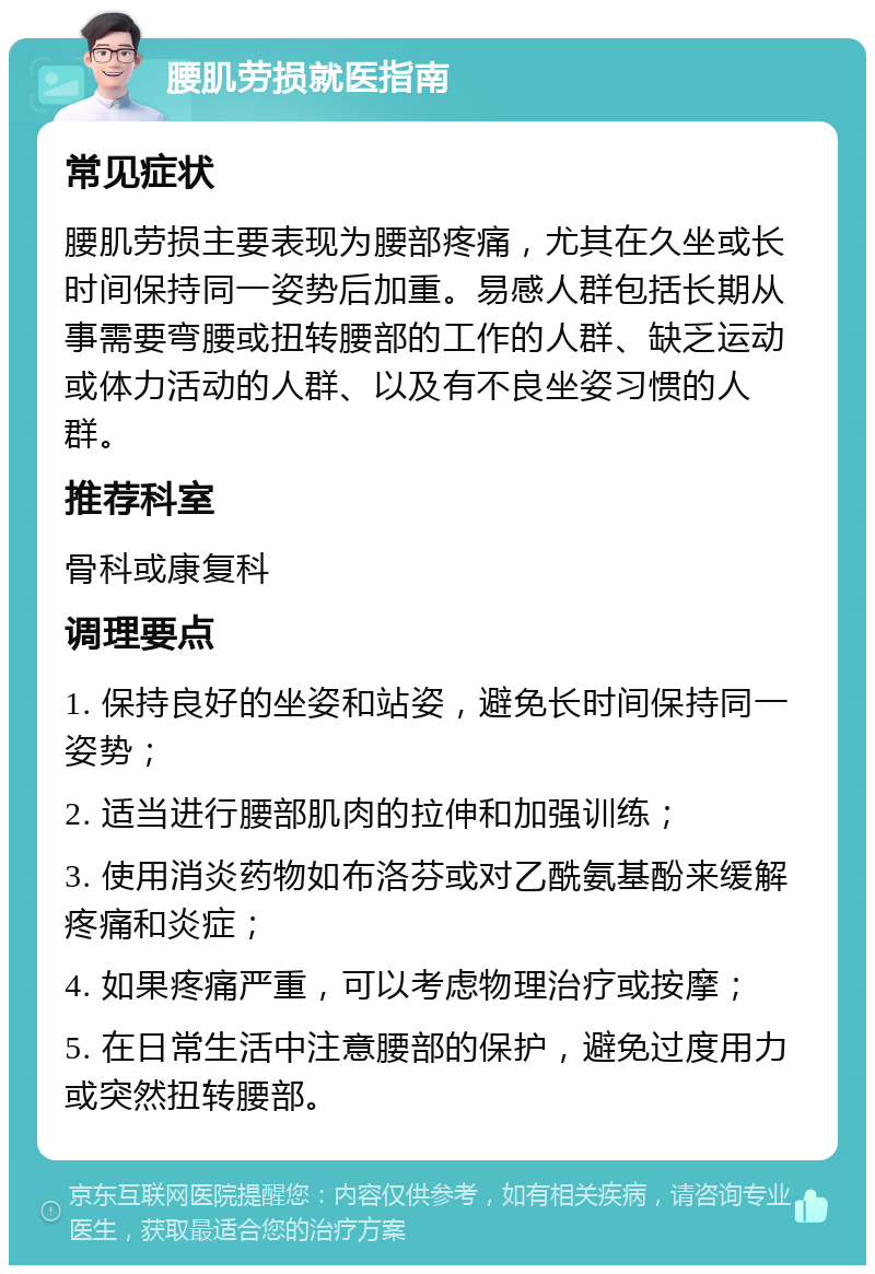 腰肌劳损就医指南 常见症状 腰肌劳损主要表现为腰部疼痛，尤其在久坐或长时间保持同一姿势后加重。易感人群包括长期从事需要弯腰或扭转腰部的工作的人群、缺乏运动或体力活动的人群、以及有不良坐姿习惯的人群。 推荐科室 骨科或康复科 调理要点 1. 保持良好的坐姿和站姿，避免长时间保持同一姿势； 2. 适当进行腰部肌肉的拉伸和加强训练； 3. 使用消炎药物如布洛芬或对乙酰氨基酚来缓解疼痛和炎症； 4. 如果疼痛严重，可以考虑物理治疗或按摩； 5. 在日常生活中注意腰部的保护，避免过度用力或突然扭转腰部。