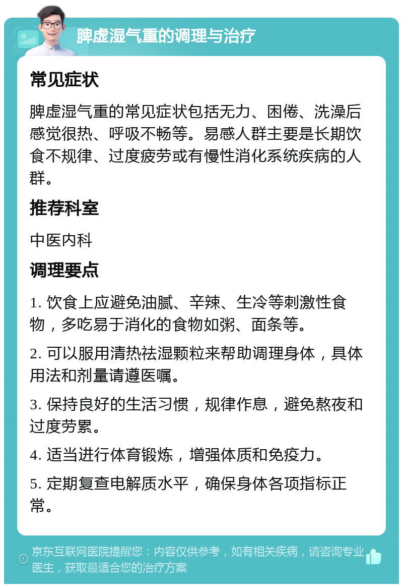 脾虚湿气重的调理与治疗 常见症状 脾虚湿气重的常见症状包括无力、困倦、洗澡后感觉很热、呼吸不畅等。易感人群主要是长期饮食不规律、过度疲劳或有慢性消化系统疾病的人群。 推荐科室 中医内科 调理要点 1. 饮食上应避免油腻、辛辣、生冷等刺激性食物，多吃易于消化的食物如粥、面条等。 2. 可以服用清热祛湿颗粒来帮助调理身体，具体用法和剂量请遵医嘱。 3. 保持良好的生活习惯，规律作息，避免熬夜和过度劳累。 4. 适当进行体育锻炼，增强体质和免疫力。 5. 定期复查电解质水平，确保身体各项指标正常。