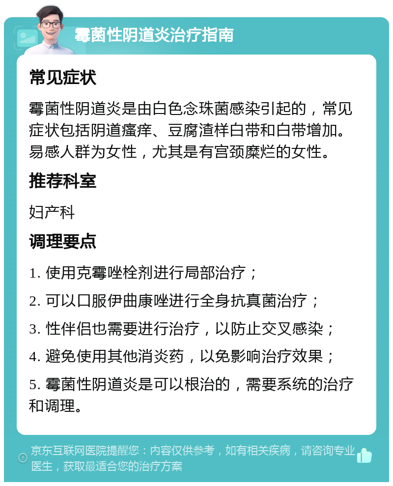 霉菌性阴道炎治疗指南 常见症状 霉菌性阴道炎是由白色念珠菌感染引起的，常见症状包括阴道瘙痒、豆腐渣样白带和白带增加。易感人群为女性，尤其是有宫颈糜烂的女性。 推荐科室 妇产科 调理要点 1. 使用克霉唑栓剂进行局部治疗； 2. 可以口服伊曲康唑进行全身抗真菌治疗； 3. 性伴侣也需要进行治疗，以防止交叉感染； 4. 避免使用其他消炎药，以免影响治疗效果； 5. 霉菌性阴道炎是可以根治的，需要系统的治疗和调理。