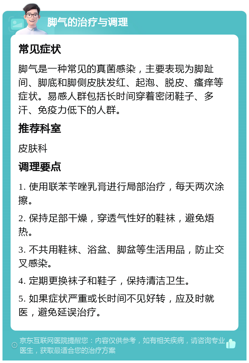 脚气的治疗与调理 常见症状 脚气是一种常见的真菌感染，主要表现为脚趾间、脚底和脚侧皮肤发红、起泡、脱皮、瘙痒等症状。易感人群包括长时间穿着密闭鞋子、多汗、免疫力低下的人群。 推荐科室 皮肤科 调理要点 1. 使用联苯苄唑乳膏进行局部治疗，每天两次涂擦。 2. 保持足部干燥，穿透气性好的鞋袜，避免焐热。 3. 不共用鞋袜、浴盆、脚盆等生活用品，防止交叉感染。 4. 定期更换袜子和鞋子，保持清洁卫生。 5. 如果症状严重或长时间不见好转，应及时就医，避免延误治疗。