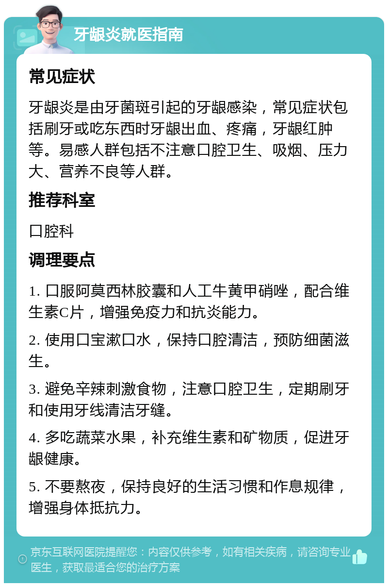 牙龈炎就医指南 常见症状 牙龈炎是由牙菌斑引起的牙龈感染，常见症状包括刷牙或吃东西时牙龈出血、疼痛，牙龈红肿等。易感人群包括不注意口腔卫生、吸烟、压力大、营养不良等人群。 推荐科室 口腔科 调理要点 1. 口服阿莫西林胶囊和人工牛黄甲硝唑，配合维生素C片，增强免疫力和抗炎能力。 2. 使用口宝漱口水，保持口腔清洁，预防细菌滋生。 3. 避免辛辣刺激食物，注意口腔卫生，定期刷牙和使用牙线清洁牙缝。 4. 多吃蔬菜水果，补充维生素和矿物质，促进牙龈健康。 5. 不要熬夜，保持良好的生活习惯和作息规律，增强身体抵抗力。