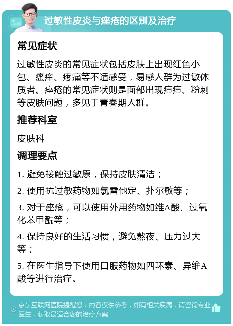 过敏性皮炎与痤疮的区别及治疗 常见症状 过敏性皮炎的常见症状包括皮肤上出现红色小包、瘙痒、疼痛等不适感受，易感人群为过敏体质者。痤疮的常见症状则是面部出现痘痘、粉刺等皮肤问题，多见于青春期人群。 推荐科室 皮肤科 调理要点 1. 避免接触过敏原，保持皮肤清洁； 2. 使用抗过敏药物如氯雷他定、扑尔敏等； 3. 对于痤疮，可以使用外用药物如维A酸、过氧化苯甲酰等； 4. 保持良好的生活习惯，避免熬夜、压力过大等； 5. 在医生指导下使用口服药物如四环素、异维A酸等进行治疗。