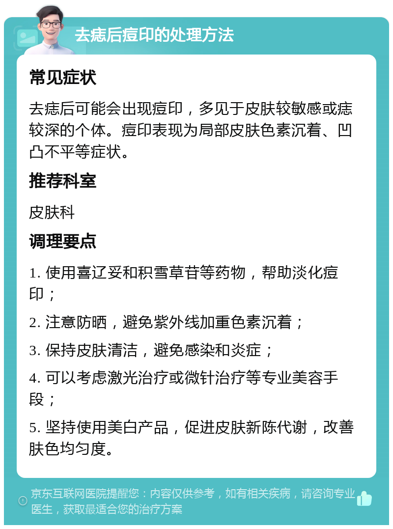 去痣后痘印的处理方法 常见症状 去痣后可能会出现痘印，多见于皮肤较敏感或痣较深的个体。痘印表现为局部皮肤色素沉着、凹凸不平等症状。 推荐科室 皮肤科 调理要点 1. 使用喜辽妥和积雪草苷等药物，帮助淡化痘印； 2. 注意防晒，避免紫外线加重色素沉着； 3. 保持皮肤清洁，避免感染和炎症； 4. 可以考虑激光治疗或微针治疗等专业美容手段； 5. 坚持使用美白产品，促进皮肤新陈代谢，改善肤色均匀度。