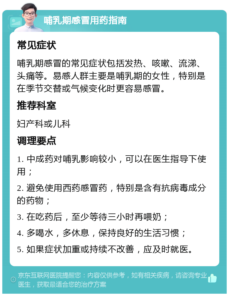 哺乳期感冒用药指南 常见症状 哺乳期感冒的常见症状包括发热、咳嗽、流涕、头痛等。易感人群主要是哺乳期的女性，特别是在季节交替或气候变化时更容易感冒。 推荐科室 妇产科或儿科 调理要点 1. 中成药对哺乳影响较小，可以在医生指导下使用； 2. 避免使用西药感冒药，特别是含有抗病毒成分的药物； 3. 在吃药后，至少等待三小时再喂奶； 4. 多喝水，多休息，保持良好的生活习惯； 5. 如果症状加重或持续不改善，应及时就医。