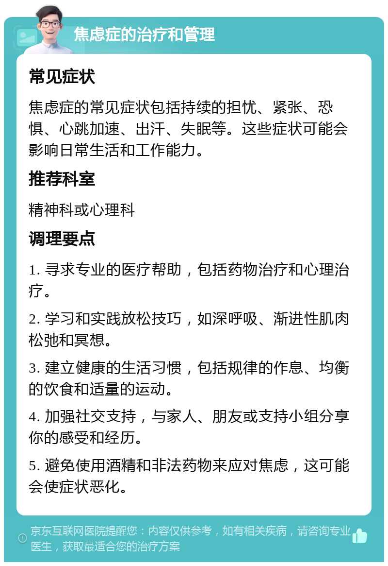 焦虑症的治疗和管理 常见症状 焦虑症的常见症状包括持续的担忧、紧张、恐惧、心跳加速、出汗、失眠等。这些症状可能会影响日常生活和工作能力。 推荐科室 精神科或心理科 调理要点 1. 寻求专业的医疗帮助，包括药物治疗和心理治疗。 2. 学习和实践放松技巧，如深呼吸、渐进性肌肉松弛和冥想。 3. 建立健康的生活习惯，包括规律的作息、均衡的饮食和适量的运动。 4. 加强社交支持，与家人、朋友或支持小组分享你的感受和经历。 5. 避免使用酒精和非法药物来应对焦虑，这可能会使症状恶化。