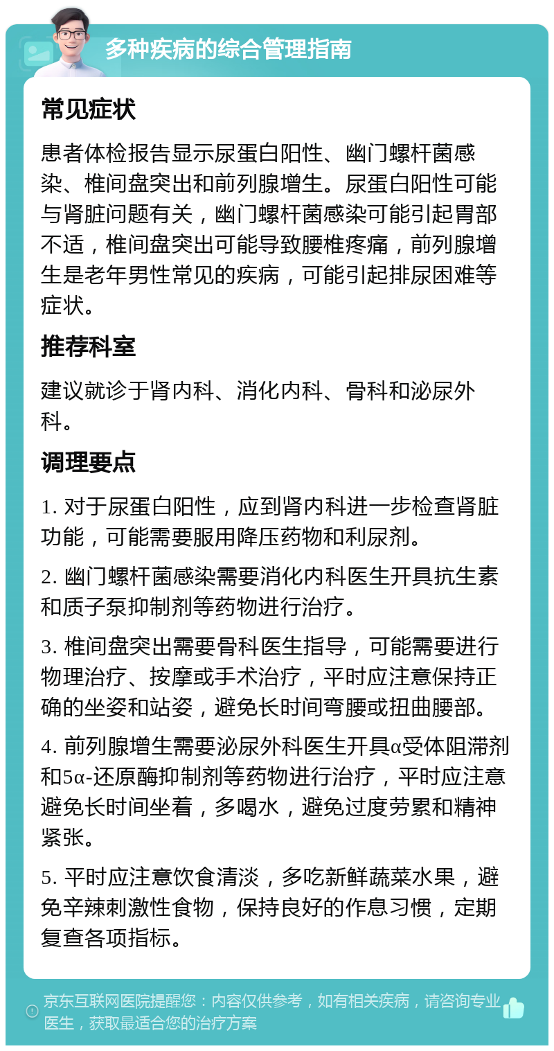 多种疾病的综合管理指南 常见症状 患者体检报告显示尿蛋白阳性、幽门螺杆菌感染、椎间盘突出和前列腺增生。尿蛋白阳性可能与肾脏问题有关，幽门螺杆菌感染可能引起胃部不适，椎间盘突出可能导致腰椎疼痛，前列腺增生是老年男性常见的疾病，可能引起排尿困难等症状。 推荐科室 建议就诊于肾内科、消化内科、骨科和泌尿外科。 调理要点 1. 对于尿蛋白阳性，应到肾内科进一步检查肾脏功能，可能需要服用降压药物和利尿剂。 2. 幽门螺杆菌感染需要消化内科医生开具抗生素和质子泵抑制剂等药物进行治疗。 3. 椎间盘突出需要骨科医生指导，可能需要进行物理治疗、按摩或手术治疗，平时应注意保持正确的坐姿和站姿，避免长时间弯腰或扭曲腰部。 4. 前列腺增生需要泌尿外科医生开具α受体阻滞剂和5α-还原酶抑制剂等药物进行治疗，平时应注意避免长时间坐着，多喝水，避免过度劳累和精神紧张。 5. 平时应注意饮食清淡，多吃新鲜蔬菜水果，避免辛辣刺激性食物，保持良好的作息习惯，定期复查各项指标。