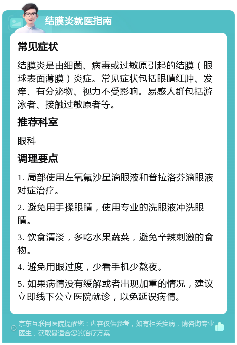 结膜炎就医指南 常见症状 结膜炎是由细菌、病毒或过敏原引起的结膜（眼球表面薄膜）炎症。常见症状包括眼睛红肿、发痒、有分泌物、视力不受影响。易感人群包括游泳者、接触过敏原者等。 推荐科室 眼科 调理要点 1. 局部使用左氧氟沙星滴眼液和普拉洛芬滴眼液对症治疗。 2. 避免用手揉眼睛，使用专业的洗眼液冲洗眼睛。 3. 饮食清淡，多吃水果蔬菜，避免辛辣刺激的食物。 4. 避免用眼过度，少看手机少熬夜。 5. 如果病情没有缓解或者出现加重的情况，建议立即线下公立医院就诊，以免延误病情。