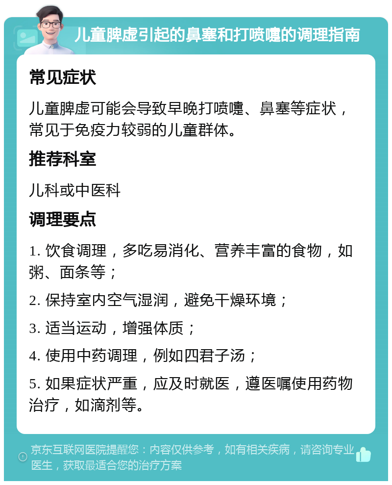 儿童脾虚引起的鼻塞和打喷嚏的调理指南 常见症状 儿童脾虚可能会导致早晚打喷嚏、鼻塞等症状，常见于免疫力较弱的儿童群体。 推荐科室 儿科或中医科 调理要点 1. 饮食调理，多吃易消化、营养丰富的食物，如粥、面条等； 2. 保持室内空气湿润，避免干燥环境； 3. 适当运动，增强体质； 4. 使用中药调理，例如四君子汤； 5. 如果症状严重，应及时就医，遵医嘱使用药物治疗，如滴剂等。