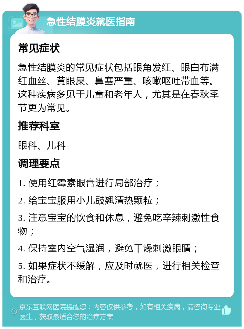 急性结膜炎就医指南 常见症状 急性结膜炎的常见症状包括眼角发红、眼白布满红血丝、黄眼屎、鼻塞严重、咳嗽呕吐带血等。这种疾病多见于儿童和老年人，尤其是在春秋季节更为常见。 推荐科室 眼科、儿科 调理要点 1. 使用红霉素眼膏进行局部治疗； 2. 给宝宝服用小儿豉翘清热颗粒； 3. 注意宝宝的饮食和休息，避免吃辛辣刺激性食物； 4. 保持室内空气湿润，避免干燥刺激眼睛； 5. 如果症状不缓解，应及时就医，进行相关检查和治疗。