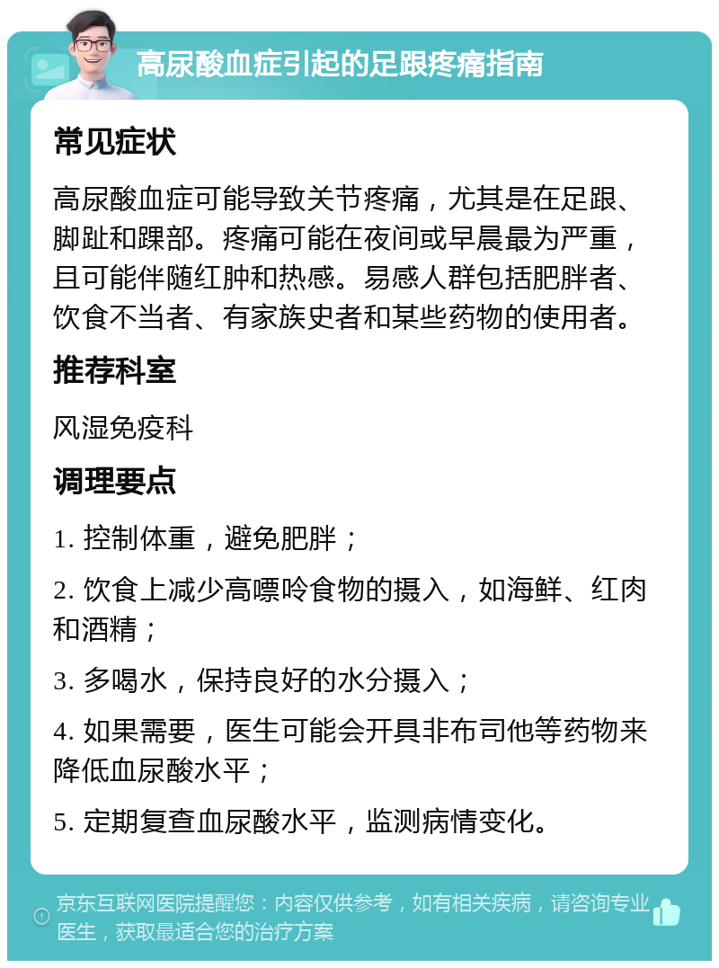 高尿酸血症引起的足跟疼痛指南 常见症状 高尿酸血症可能导致关节疼痛，尤其是在足跟、脚趾和踝部。疼痛可能在夜间或早晨最为严重，且可能伴随红肿和热感。易感人群包括肥胖者、饮食不当者、有家族史者和某些药物的使用者。 推荐科室 风湿免疫科 调理要点 1. 控制体重，避免肥胖； 2. 饮食上减少高嘌呤食物的摄入，如海鲜、红肉和酒精； 3. 多喝水，保持良好的水分摄入； 4. 如果需要，医生可能会开具非布司他等药物来降低血尿酸水平； 5. 定期复查血尿酸水平，监测病情变化。