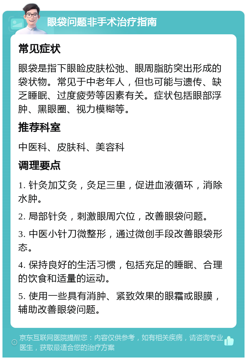 眼袋问题非手术治疗指南 常见症状 眼袋是指下眼睑皮肤松弛、眼周脂肪突出形成的袋状物。常见于中老年人，但也可能与遗传、缺乏睡眠、过度疲劳等因素有关。症状包括眼部浮肿、黑眼圈、视力模糊等。 推荐科室 中医科、皮肤科、美容科 调理要点 1. 针灸加艾灸，灸足三里，促进血液循环，消除水肿。 2. 局部针灸，刺激眼周穴位，改善眼袋问题。 3. 中医小针刀微整形，通过微创手段改善眼袋形态。 4. 保持良好的生活习惯，包括充足的睡眠、合理的饮食和适量的运动。 5. 使用一些具有消肿、紧致效果的眼霜或眼膜，辅助改善眼袋问题。