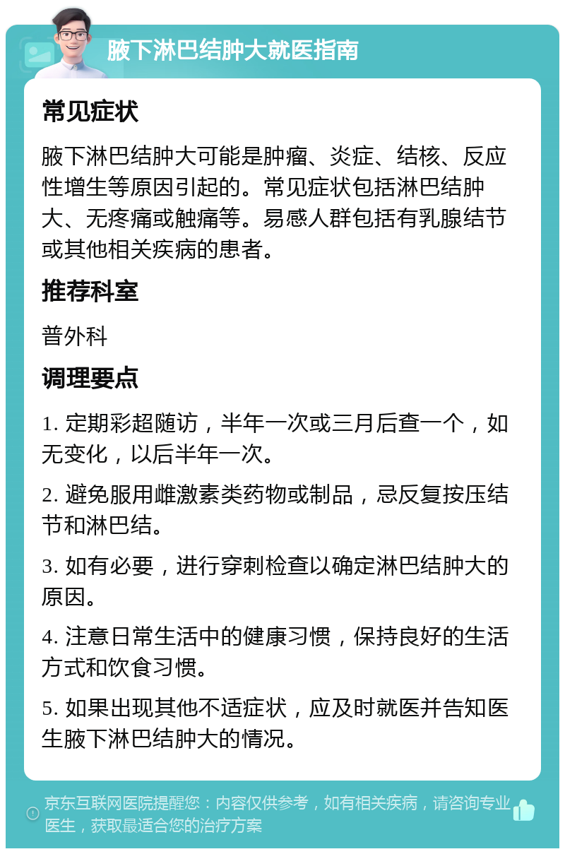 腋下淋巴结肿大就医指南 常见症状 腋下淋巴结肿大可能是肿瘤、炎症、结核、反应性增生等原因引起的。常见症状包括淋巴结肿大、无疼痛或触痛等。易感人群包括有乳腺结节或其他相关疾病的患者。 推荐科室 普外科 调理要点 1. 定期彩超随访，半年一次或三月后查一个，如无变化，以后半年一次。 2. 避免服用雌激素类药物或制品，忌反复按压结节和淋巴结。 3. 如有必要，进行穿刺检查以确定淋巴结肿大的原因。 4. 注意日常生活中的健康习惯，保持良好的生活方式和饮食习惯。 5. 如果出现其他不适症状，应及时就医并告知医生腋下淋巴结肿大的情况。