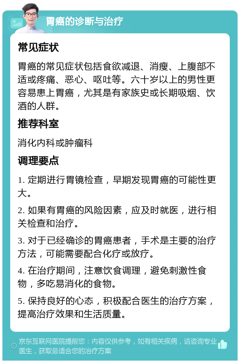 胃癌的诊断与治疗 常见症状 胃癌的常见症状包括食欲减退、消瘦、上腹部不适或疼痛、恶心、呕吐等。六十岁以上的男性更容易患上胃癌，尤其是有家族史或长期吸烟、饮酒的人群。 推荐科室 消化内科或肿瘤科 调理要点 1. 定期进行胃镜检查，早期发现胃癌的可能性更大。 2. 如果有胃癌的风险因素，应及时就医，进行相关检查和治疗。 3. 对于已经确诊的胃癌患者，手术是主要的治疗方法，可能需要配合化疗或放疗。 4. 在治疗期间，注意饮食调理，避免刺激性食物，多吃易消化的食物。 5. 保持良好的心态，积极配合医生的治疗方案，提高治疗效果和生活质量。