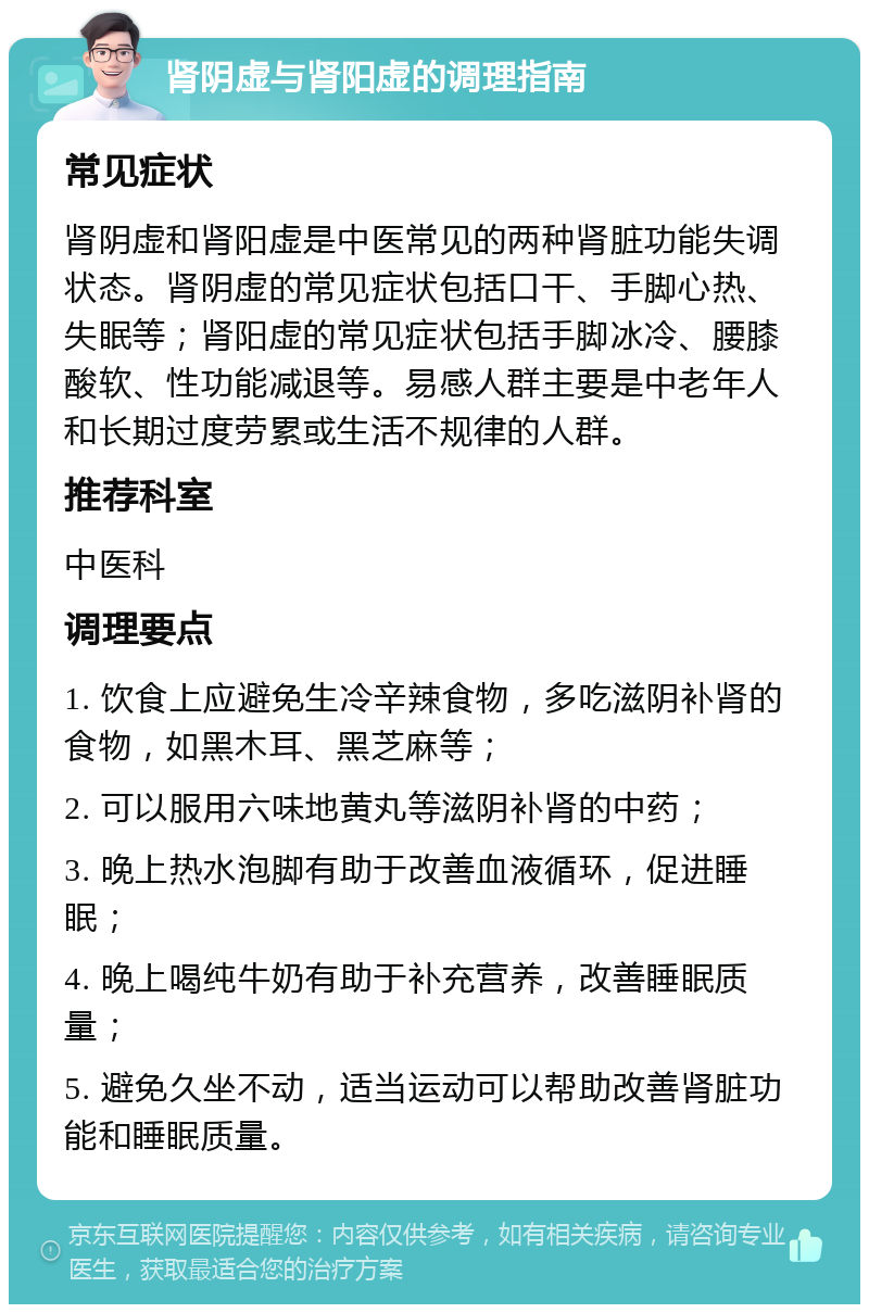 肾阴虚与肾阳虚的调理指南 常见症状 肾阴虚和肾阳虚是中医常见的两种肾脏功能失调状态。肾阴虚的常见症状包括口干、手脚心热、失眠等；肾阳虚的常见症状包括手脚冰冷、腰膝酸软、性功能减退等。易感人群主要是中老年人和长期过度劳累或生活不规律的人群。 推荐科室 中医科 调理要点 1. 饮食上应避免生冷辛辣食物，多吃滋阴补肾的食物，如黑木耳、黑芝麻等； 2. 可以服用六味地黄丸等滋阴补肾的中药； 3. 晚上热水泡脚有助于改善血液循环，促进睡眠； 4. 晚上喝纯牛奶有助于补充营养，改善睡眠质量； 5. 避免久坐不动，适当运动可以帮助改善肾脏功能和睡眠质量。