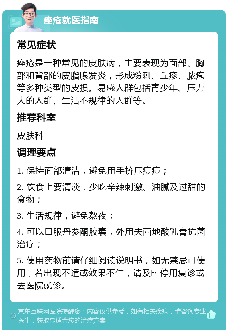 痤疮就医指南 常见症状 痤疮是一种常见的皮肤病，主要表现为面部、胸部和背部的皮脂腺发炎，形成粉刺、丘疹、脓疱等多种类型的皮损。易感人群包括青少年、压力大的人群、生活不规律的人群等。 推荐科室 皮肤科 调理要点 1. 保持面部清洁，避免用手挤压痘痘； 2. 饮食上要清淡，少吃辛辣刺激、油腻及过甜的食物； 3. 生活规律，避免熬夜； 4. 可以口服丹参酮胶囊，外用夫西地酸乳膏抗菌治疗； 5. 使用药物前请仔细阅读说明书，如无禁忌可使用，若出现不适或效果不佳，请及时停用复诊或去医院就诊。