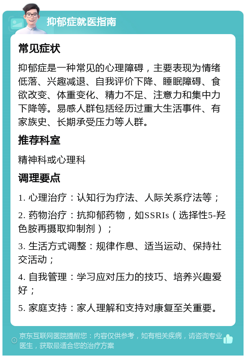 抑郁症就医指南 常见症状 抑郁症是一种常见的心理障碍，主要表现为情绪低落、兴趣减退、自我评价下降、睡眠障碍、食欲改变、体重变化、精力不足、注意力和集中力下降等。易感人群包括经历过重大生活事件、有家族史、长期承受压力等人群。 推荐科室 精神科或心理科 调理要点 1. 心理治疗：认知行为疗法、人际关系疗法等； 2. 药物治疗：抗抑郁药物，如SSRIs（选择性5-羟色胺再摄取抑制剂）； 3. 生活方式调整：规律作息、适当运动、保持社交活动； 4. 自我管理：学习应对压力的技巧、培养兴趣爱好； 5. 家庭支持：家人理解和支持对康复至关重要。