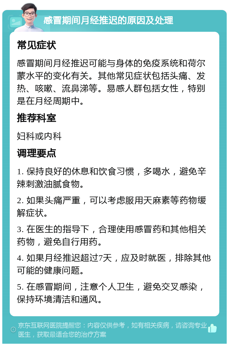 感冒期间月经推迟的原因及处理 常见症状 感冒期间月经推迟可能与身体的免疫系统和荷尔蒙水平的变化有关。其他常见症状包括头痛、发热、咳嗽、流鼻涕等。易感人群包括女性，特别是在月经周期中。 推荐科室 妇科或内科 调理要点 1. 保持良好的休息和饮食习惯，多喝水，避免辛辣刺激油腻食物。 2. 如果头痛严重，可以考虑服用天麻素等药物缓解症状。 3. 在医生的指导下，合理使用感冒药和其他相关药物，避免自行用药。 4. 如果月经推迟超过7天，应及时就医，排除其他可能的健康问题。 5. 在感冒期间，注意个人卫生，避免交叉感染，保持环境清洁和通风。