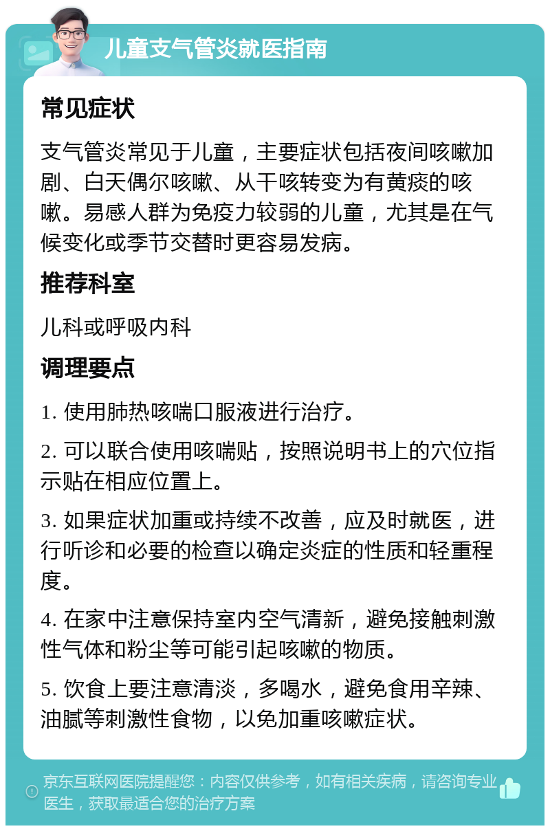 儿童支气管炎就医指南 常见症状 支气管炎常见于儿童，主要症状包括夜间咳嗽加剧、白天偶尔咳嗽、从干咳转变为有黄痰的咳嗽。易感人群为免疫力较弱的儿童，尤其是在气候变化或季节交替时更容易发病。 推荐科室 儿科或呼吸内科 调理要点 1. 使用肺热咳喘口服液进行治疗。 2. 可以联合使用咳喘贴，按照说明书上的穴位指示贴在相应位置上。 3. 如果症状加重或持续不改善，应及时就医，进行听诊和必要的检查以确定炎症的性质和轻重程度。 4. 在家中注意保持室内空气清新，避免接触刺激性气体和粉尘等可能引起咳嗽的物质。 5. 饮食上要注意清淡，多喝水，避免食用辛辣、油腻等刺激性食物，以免加重咳嗽症状。