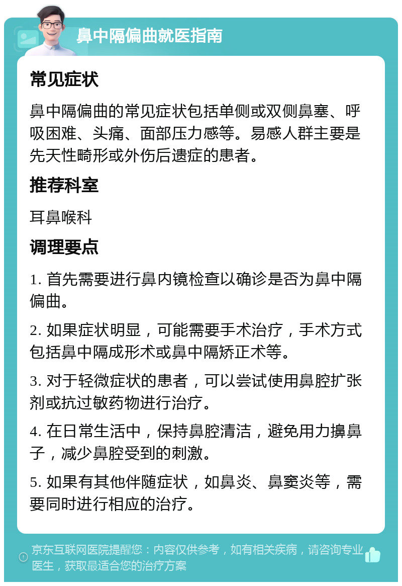 鼻中隔偏曲就医指南 常见症状 鼻中隔偏曲的常见症状包括单侧或双侧鼻塞、呼吸困难、头痛、面部压力感等。易感人群主要是先天性畸形或外伤后遗症的患者。 推荐科室 耳鼻喉科 调理要点 1. 首先需要进行鼻内镜检查以确诊是否为鼻中隔偏曲。 2. 如果症状明显，可能需要手术治疗，手术方式包括鼻中隔成形术或鼻中隔矫正术等。 3. 对于轻微症状的患者，可以尝试使用鼻腔扩张剂或抗过敏药物进行治疗。 4. 在日常生活中，保持鼻腔清洁，避免用力擤鼻子，减少鼻腔受到的刺激。 5. 如果有其他伴随症状，如鼻炎、鼻窦炎等，需要同时进行相应的治疗。