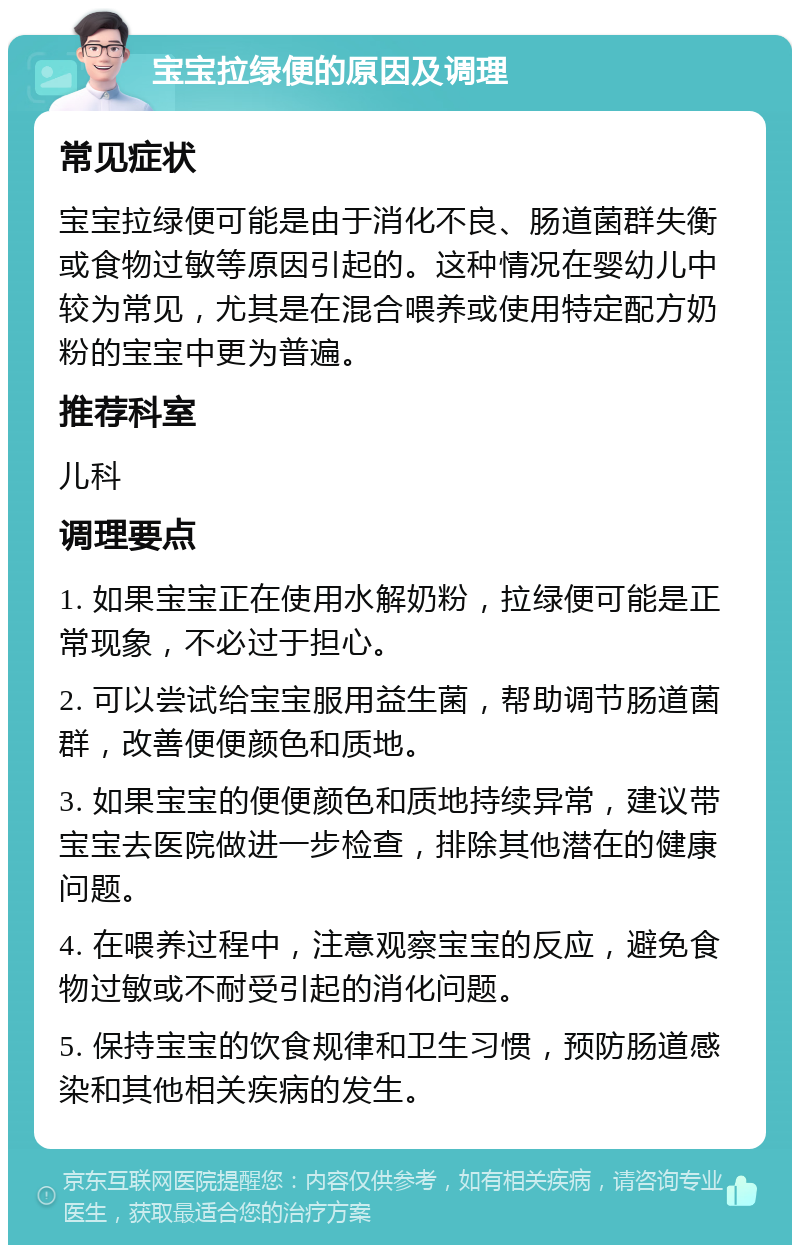 宝宝拉绿便的原因及调理 常见症状 宝宝拉绿便可能是由于消化不良、肠道菌群失衡或食物过敏等原因引起的。这种情况在婴幼儿中较为常见，尤其是在混合喂养或使用特定配方奶粉的宝宝中更为普遍。 推荐科室 儿科 调理要点 1. 如果宝宝正在使用水解奶粉，拉绿便可能是正常现象，不必过于担心。 2. 可以尝试给宝宝服用益生菌，帮助调节肠道菌群，改善便便颜色和质地。 3. 如果宝宝的便便颜色和质地持续异常，建议带宝宝去医院做进一步检查，排除其他潜在的健康问题。 4. 在喂养过程中，注意观察宝宝的反应，避免食物过敏或不耐受引起的消化问题。 5. 保持宝宝的饮食规律和卫生习惯，预防肠道感染和其他相关疾病的发生。