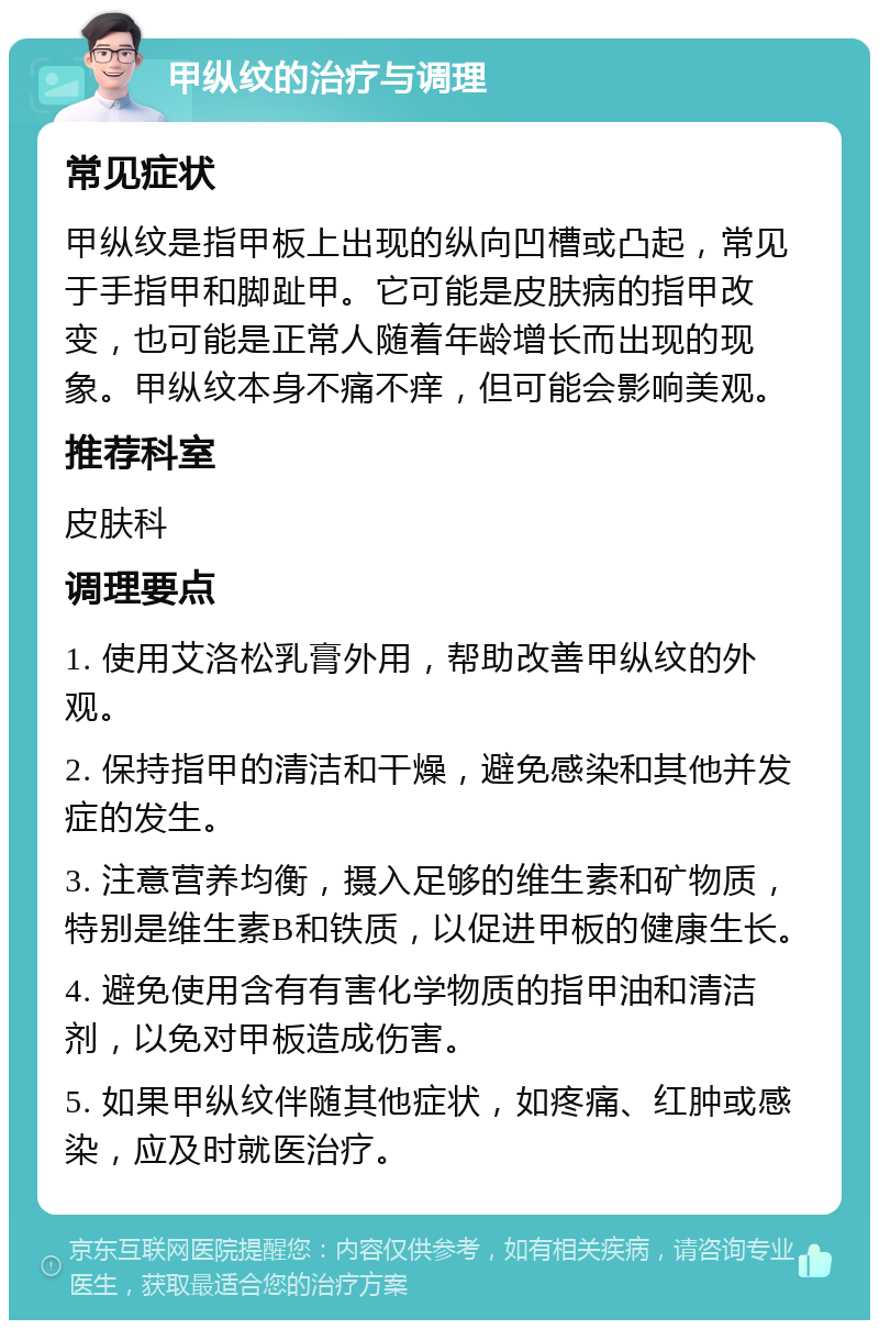 甲纵纹的治疗与调理 常见症状 甲纵纹是指甲板上出现的纵向凹槽或凸起，常见于手指甲和脚趾甲。它可能是皮肤病的指甲改变，也可能是正常人随着年龄增长而出现的现象。甲纵纹本身不痛不痒，但可能会影响美观。 推荐科室 皮肤科 调理要点 1. 使用艾洛松乳膏外用，帮助改善甲纵纹的外观。 2. 保持指甲的清洁和干燥，避免感染和其他并发症的发生。 3. 注意营养均衡，摄入足够的维生素和矿物质，特别是维生素B和铁质，以促进甲板的健康生长。 4. 避免使用含有有害化学物质的指甲油和清洁剂，以免对甲板造成伤害。 5. 如果甲纵纹伴随其他症状，如疼痛、红肿或感染，应及时就医治疗。