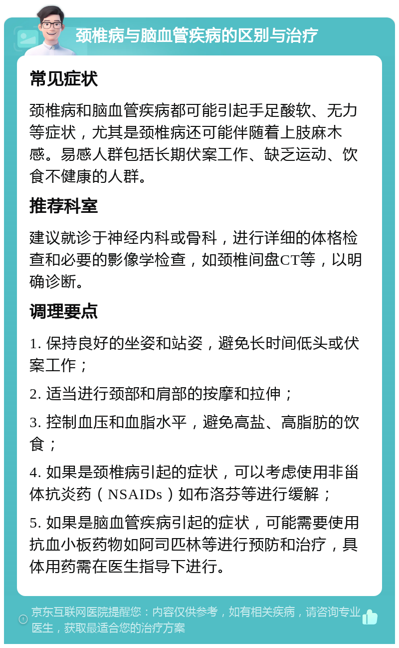 颈椎病与脑血管疾病的区别与治疗 常见症状 颈椎病和脑血管疾病都可能引起手足酸软、无力等症状，尤其是颈椎病还可能伴随着上肢麻木感。易感人群包括长期伏案工作、缺乏运动、饮食不健康的人群。 推荐科室 建议就诊于神经内科或骨科，进行详细的体格检查和必要的影像学检查，如颈椎间盘CT等，以明确诊断。 调理要点 1. 保持良好的坐姿和站姿，避免长时间低头或伏案工作； 2. 适当进行颈部和肩部的按摩和拉伸； 3. 控制血压和血脂水平，避免高盐、高脂肪的饮食； 4. 如果是颈椎病引起的症状，可以考虑使用非甾体抗炎药（NSAIDs）如布洛芬等进行缓解； 5. 如果是脑血管疾病引起的症状，可能需要使用抗血小板药物如阿司匹林等进行预防和治疗，具体用药需在医生指导下进行。