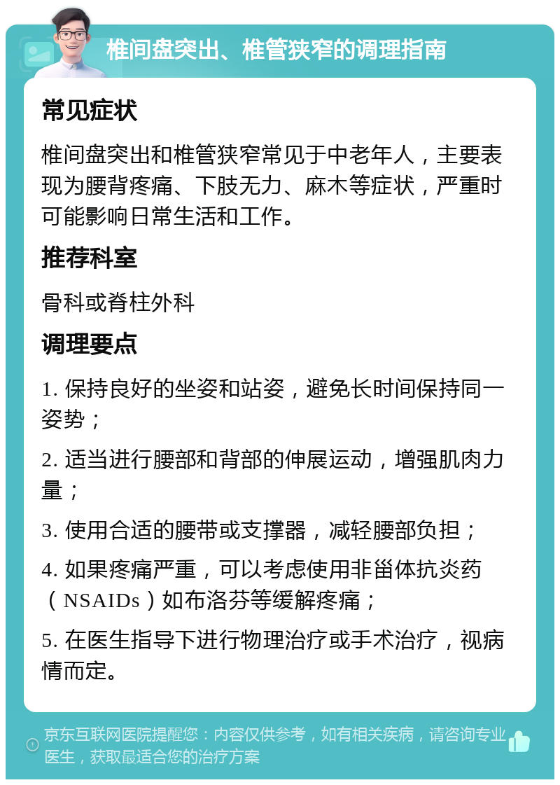 椎间盘突出、椎管狭窄的调理指南 常见症状 椎间盘突出和椎管狭窄常见于中老年人，主要表现为腰背疼痛、下肢无力、麻木等症状，严重时可能影响日常生活和工作。 推荐科室 骨科或脊柱外科 调理要点 1. 保持良好的坐姿和站姿，避免长时间保持同一姿势； 2. 适当进行腰部和背部的伸展运动，增强肌肉力量； 3. 使用合适的腰带或支撑器，减轻腰部负担； 4. 如果疼痛严重，可以考虑使用非甾体抗炎药（NSAIDs）如布洛芬等缓解疼痛； 5. 在医生指导下进行物理治疗或手术治疗，视病情而定。