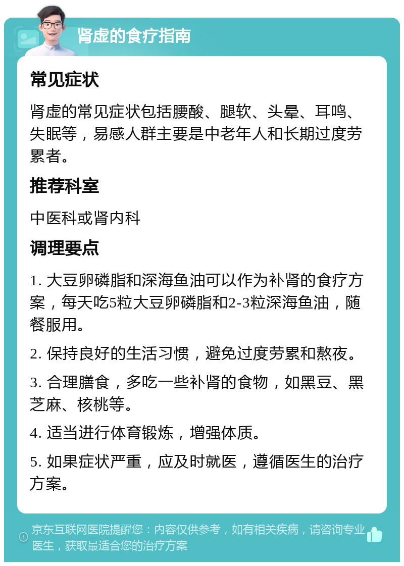 肾虚的食疗指南 常见症状 肾虚的常见症状包括腰酸、腿软、头晕、耳鸣、失眠等，易感人群主要是中老年人和长期过度劳累者。 推荐科室 中医科或肾内科 调理要点 1. 大豆卵磷脂和深海鱼油可以作为补肾的食疗方案，每天吃5粒大豆卵磷脂和2-3粒深海鱼油，随餐服用。 2. 保持良好的生活习惯，避免过度劳累和熬夜。 3. 合理膳食，多吃一些补肾的食物，如黑豆、黑芝麻、核桃等。 4. 适当进行体育锻炼，增强体质。 5. 如果症状严重，应及时就医，遵循医生的治疗方案。