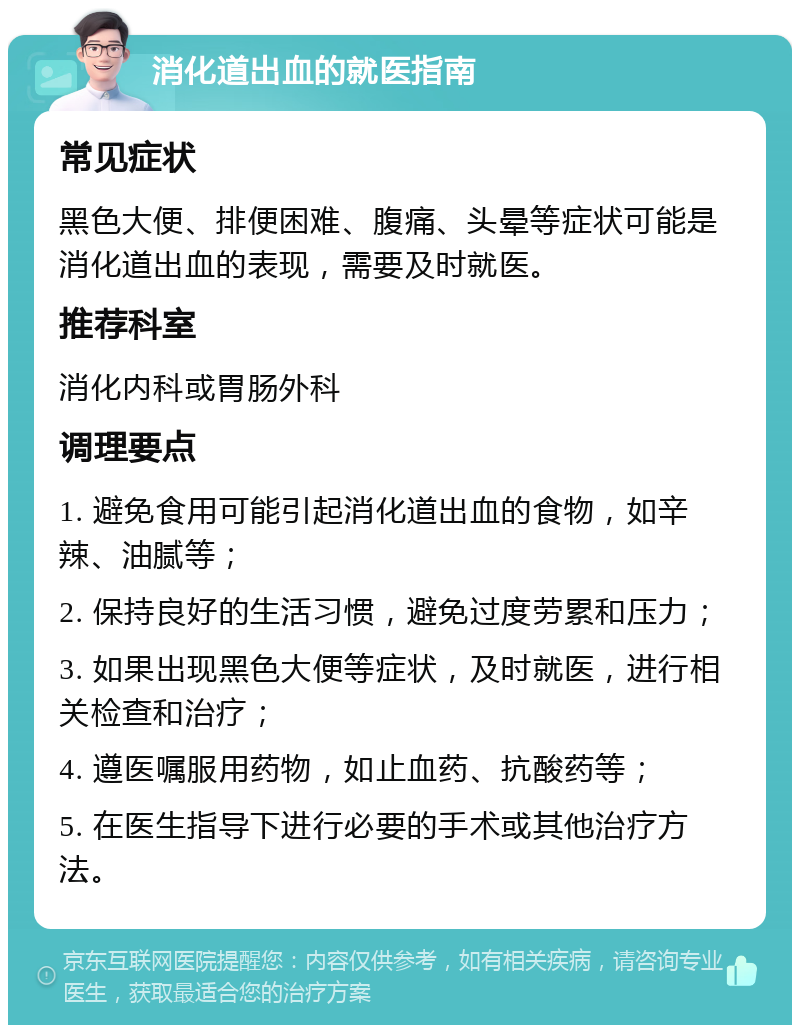 消化道出血的就医指南 常见症状 黑色大便、排便困难、腹痛、头晕等症状可能是消化道出血的表现，需要及时就医。 推荐科室 消化内科或胃肠外科 调理要点 1. 避免食用可能引起消化道出血的食物，如辛辣、油腻等； 2. 保持良好的生活习惯，避免过度劳累和压力； 3. 如果出现黑色大便等症状，及时就医，进行相关检查和治疗； 4. 遵医嘱服用药物，如止血药、抗酸药等； 5. 在医生指导下进行必要的手术或其他治疗方法。