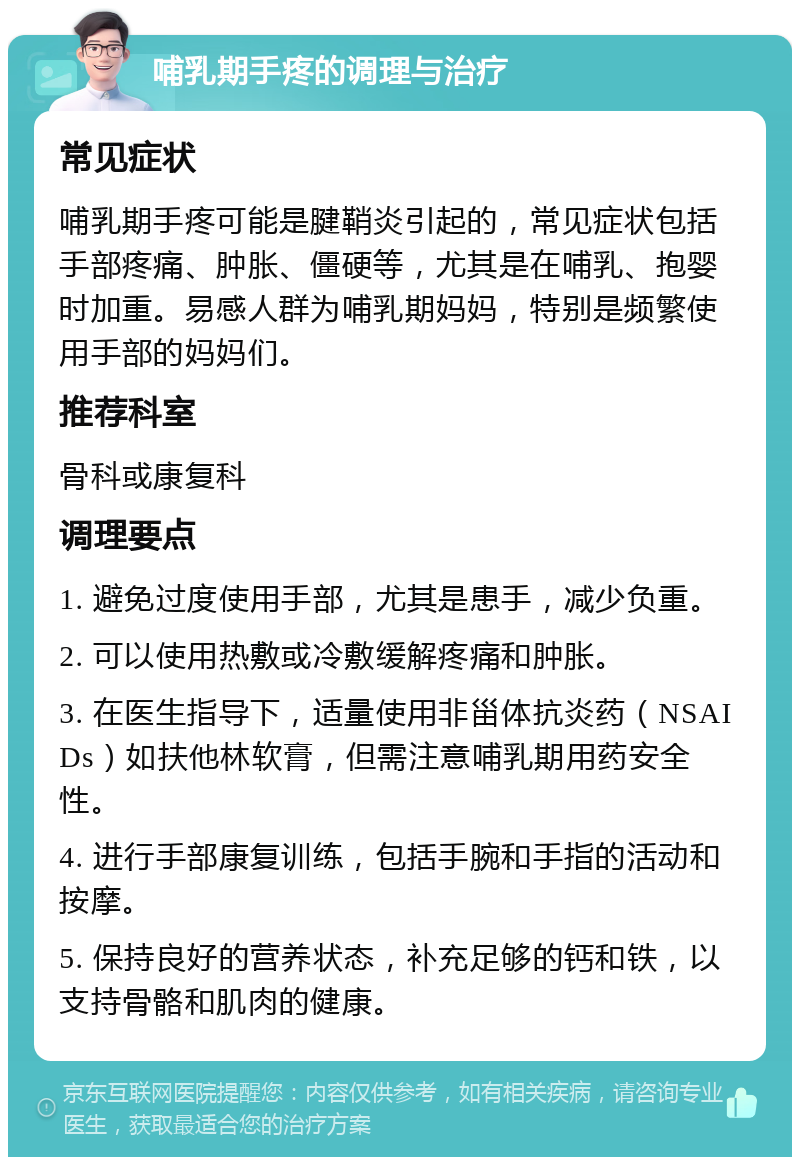 哺乳期手疼的调理与治疗 常见症状 哺乳期手疼可能是腱鞘炎引起的，常见症状包括手部疼痛、肿胀、僵硬等，尤其是在哺乳、抱婴时加重。易感人群为哺乳期妈妈，特别是频繁使用手部的妈妈们。 推荐科室 骨科或康复科 调理要点 1. 避免过度使用手部，尤其是患手，减少负重。 2. 可以使用热敷或冷敷缓解疼痛和肿胀。 3. 在医生指导下，适量使用非甾体抗炎药（NSAIDs）如扶他林软膏，但需注意哺乳期用药安全性。 4. 进行手部康复训练，包括手腕和手指的活动和按摩。 5. 保持良好的营养状态，补充足够的钙和铁，以支持骨骼和肌肉的健康。