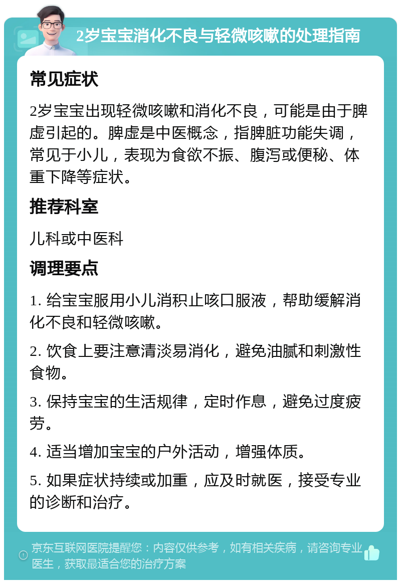 2岁宝宝消化不良与轻微咳嗽的处理指南 常见症状 2岁宝宝出现轻微咳嗽和消化不良，可能是由于脾虚引起的。脾虚是中医概念，指脾脏功能失调，常见于小儿，表现为食欲不振、腹泻或便秘、体重下降等症状。 推荐科室 儿科或中医科 调理要点 1. 给宝宝服用小儿消积止咳口服液，帮助缓解消化不良和轻微咳嗽。 2. 饮食上要注意清淡易消化，避免油腻和刺激性食物。 3. 保持宝宝的生活规律，定时作息，避免过度疲劳。 4. 适当增加宝宝的户外活动，增强体质。 5. 如果症状持续或加重，应及时就医，接受专业的诊断和治疗。