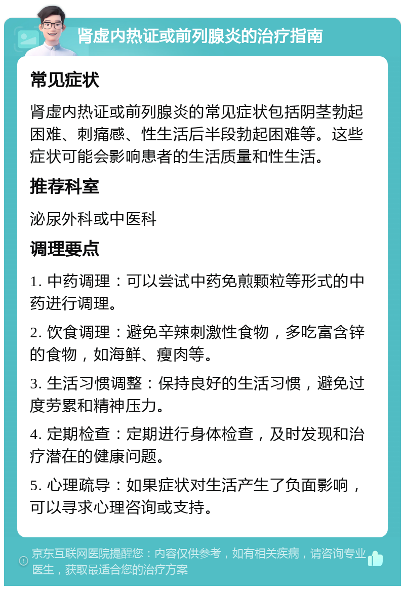 肾虚内热证或前列腺炎的治疗指南 常见症状 肾虚内热证或前列腺炎的常见症状包括阴茎勃起困难、刺痛感、性生活后半段勃起困难等。这些症状可能会影响患者的生活质量和性生活。 推荐科室 泌尿外科或中医科 调理要点 1. 中药调理：可以尝试中药免煎颗粒等形式的中药进行调理。 2. 饮食调理：避免辛辣刺激性食物，多吃富含锌的食物，如海鲜、瘦肉等。 3. 生活习惯调整：保持良好的生活习惯，避免过度劳累和精神压力。 4. 定期检查：定期进行身体检查，及时发现和治疗潜在的健康问题。 5. 心理疏导：如果症状对生活产生了负面影响，可以寻求心理咨询或支持。